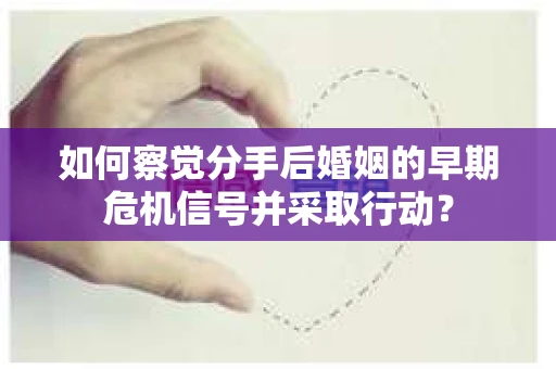 如何察觉分手后婚姻的早期危机信号并采取行动？