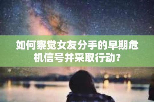 如何察觉女友分手的早期危机信号并采取行动？