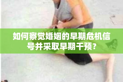 如何察觉婚姻的早期危机信号并采取早期干预？