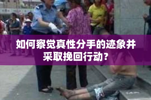 如何察觉真性分手的迹象并采取挽回行动？