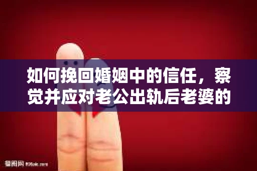 如何挽回婚姻中的信任，察觉并应对老公出轨后老婆的危机信号