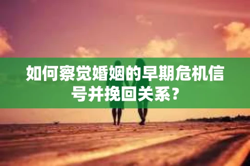 如何察觉婚姻的早期危机信号并挽回关系？