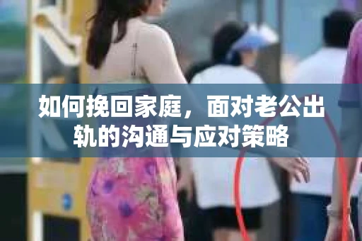 如何挽回家庭，面对老公出轨的沟通与应对策略
