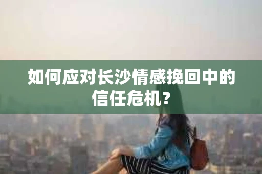如何应对长沙情感挽回中的信任危机？