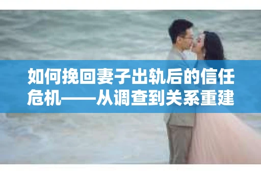 如何挽回妻子出轨后的信任危机——从调查到关系重建的全方位指南