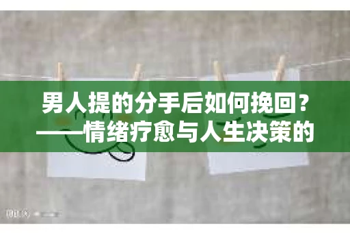 男人提的分手后如何挽回?——情绪疗愈与人生决策的干货指南 男人提的分手后如何挽回?——情绪疗愈与人生决策的干货指南