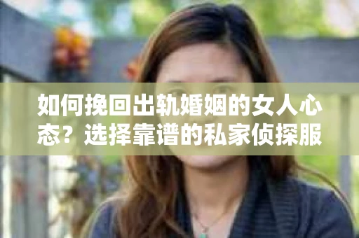如何挽回出轨婚姻的女人心态？选择靠谱的私家侦探服务指南