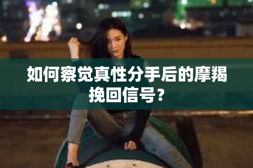 如何察觉真性分手后的摩羯挽回信号？