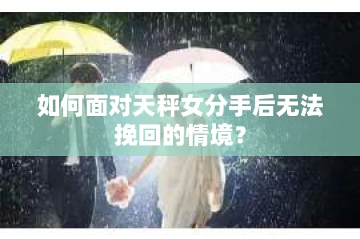 如何面对天秤女分手后无法挽回的情境？