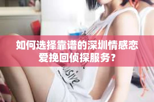 如何选择靠谱的深圳情感恋爱挽回侦探服务？