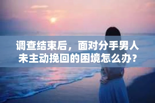 调查结束后，面对分手男人未主动挽回的困境怎么办？