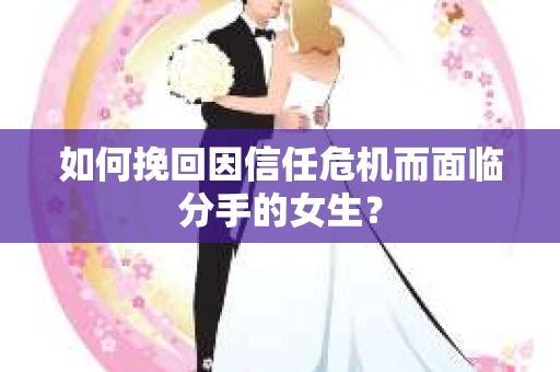 如何挽回因信任危机而面临分手的女生？