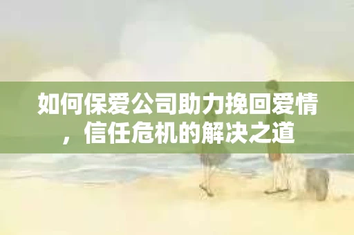 如何保爱公司助力挽回爱情，信任危机的解决之道