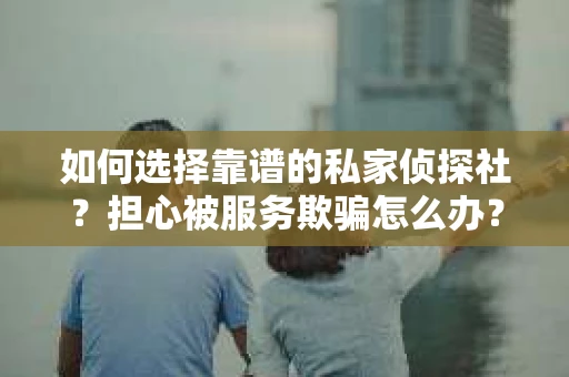 如何选择靠谱的私家侦探社？担心被服务欺骗怎么办？