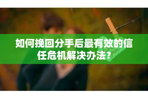 如何挽回分手后最有效的信任危机解决办法？