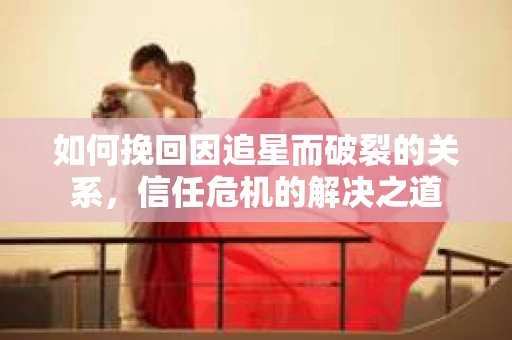 如何挽回因追星而破裂的关系，信任危机的解决之道