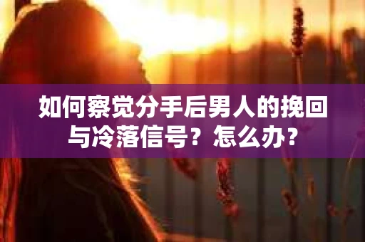 如何察觉分手后男人的挽回与冷落信号？怎么办？