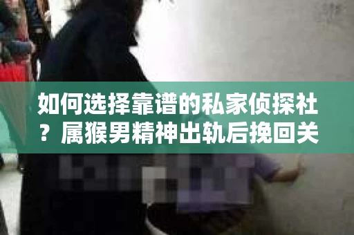 如何选择靠谱的私家侦探社？属猴男精神出轨后挽回关系的关键一步