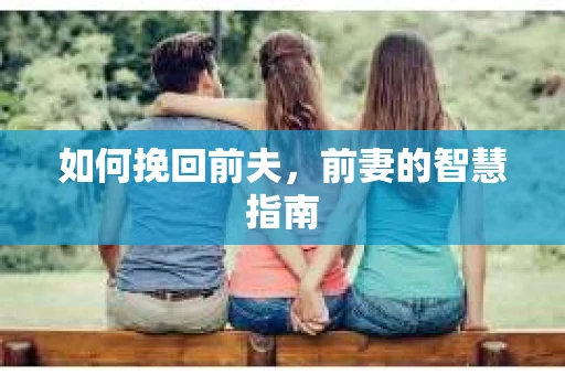 如何挽回前夫，前妻的智慧指南