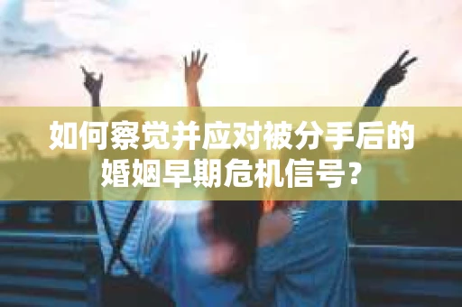 如何察觉并应对被分手后的婚姻早期危机信号？