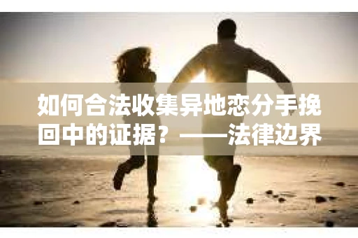 如何合法收集异地恋分手挽回中的证据？——法律边界内的取证策略