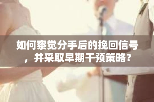 如何察觉分手后的挽回信号，并采取早期干预策略？