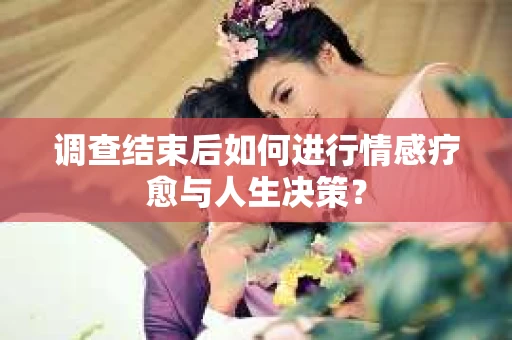 调查结束后如何进行情感疗愈与人生决策？