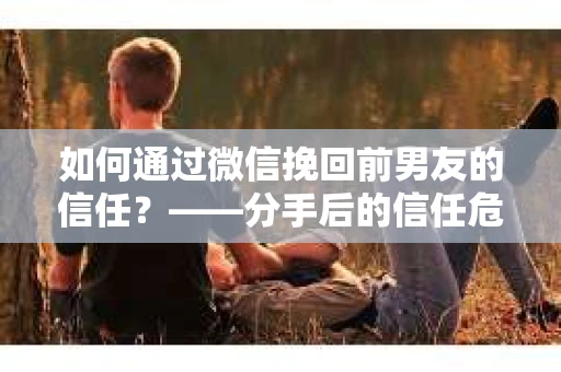 如何通过微信挽回前男友的信任？——分手后的信任危机解决方案