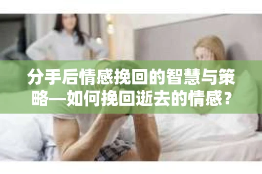 分手后情感挽回的智慧与策略—如何挽回逝去的情感？