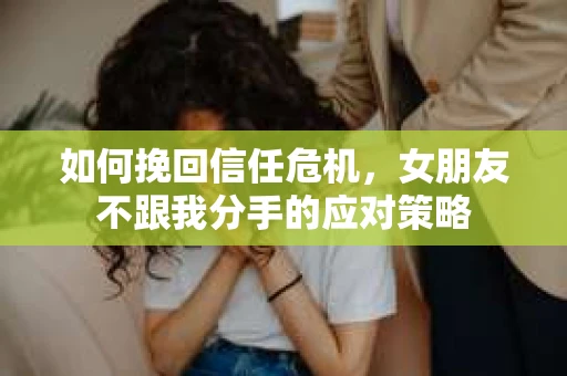 如何挽回信任危机，女朋友不跟我分手的应对策略