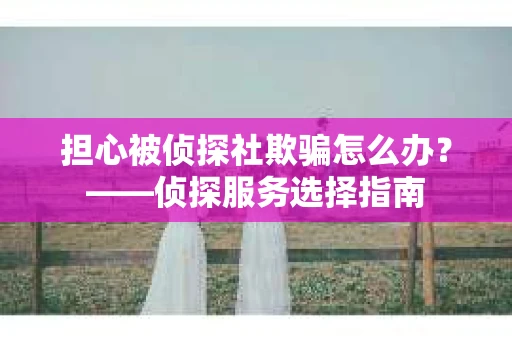 担心被侦探社欺骗怎么办？——侦探服务选择指南
